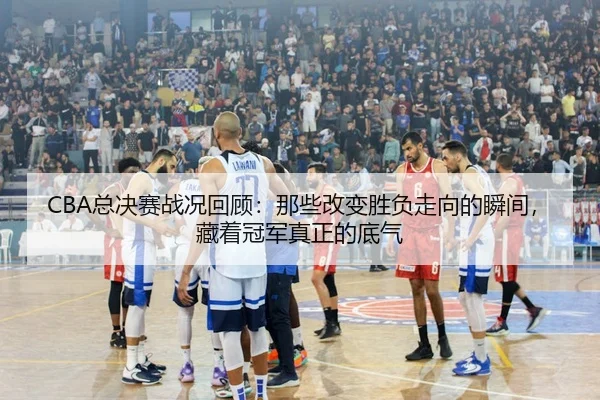 CBA总决赛战况回顾：那些改变胜负走向的瞬间，藏着冠军真正的底气